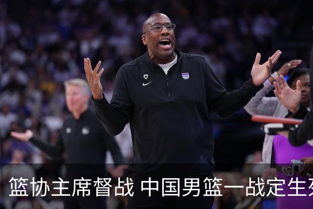 篮协主席督战 中国男篮一战定生死，将帅赛前表态 此役必定全力以赴